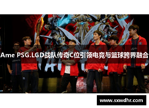 Ame PSG.LGD战队传奇C位引领电竞与篮球跨界融合